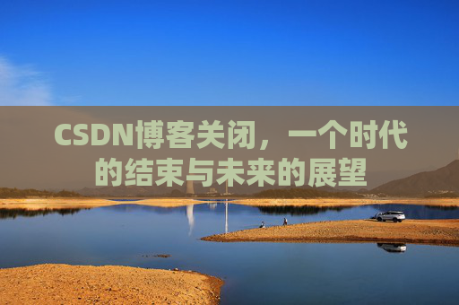 CSDN博客关闭,一个时代的结束与未来的展望 CSDN博客关闭,一个时代的结束与未来的展望